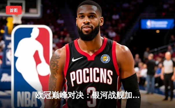 欧冠巅峰对决：银河战舰加时鏖战3-2险胜南大王，维尼修斯绝杀定江山