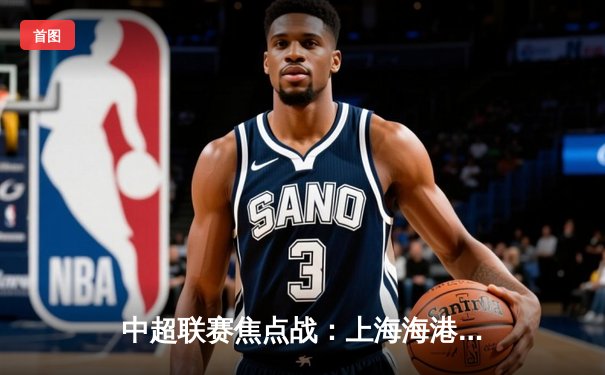 中超联赛焦点战：上海海港3-2险胜山东泰山，武磊双响锁定胜局