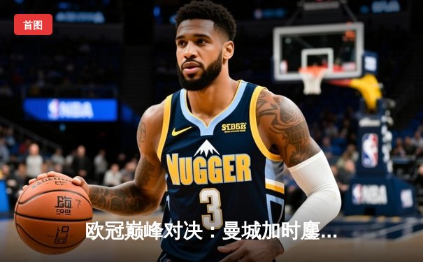 欧冠巅峰对决：曼城加时鏖战4-3险胜皇马，哈兰德双响丁丁传射建功